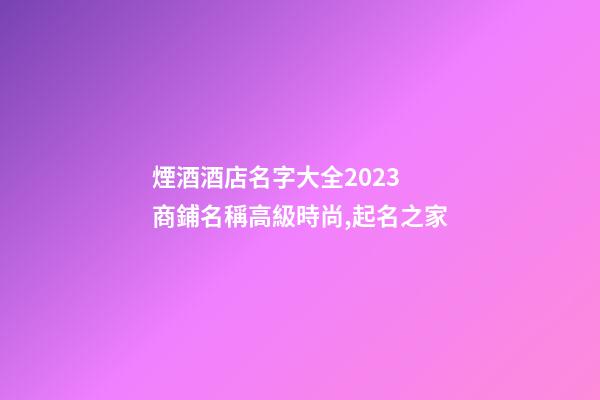 煙酒酒店名字大全2023 商鋪名稱高級時尚,起名之家-第1張-店鋪起名-玄機派